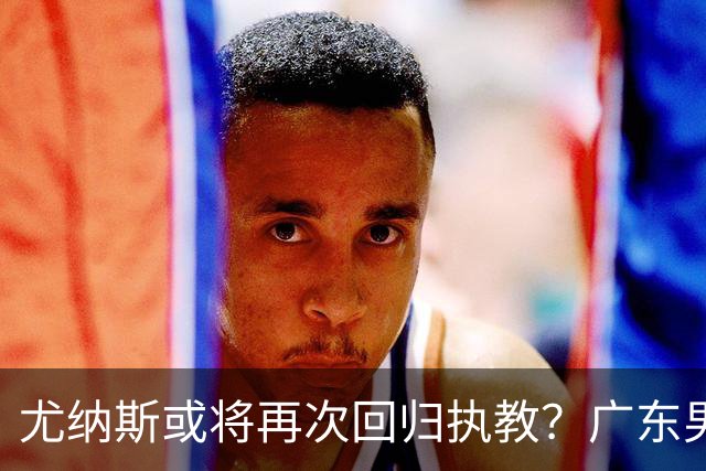尤纳斯或将再次回归执教？广东男篮头号主帅人选出现变动，朱芳雨根本做不了主